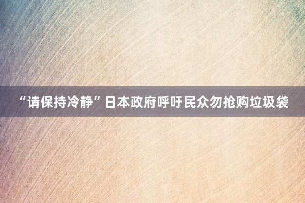 “请保持冷静”日本政府呼吁民众勿抢购垃圾袋