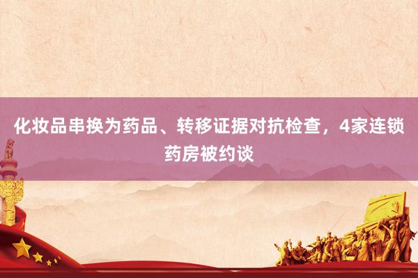 化妆品串换为药品、转移证据对抗检查，4家连锁药房被约谈
