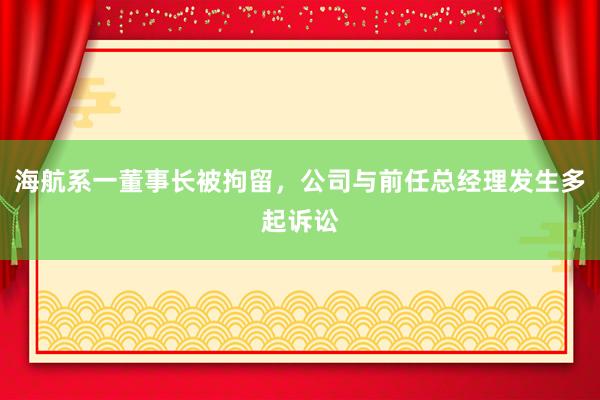 海航系一董事长被拘留，公司与前任总经理发生多起诉讼